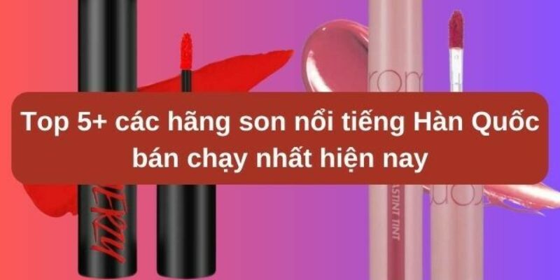 Top 5+ các hãng son nổi tiếng Hàn Quốc bán chạy nhất hiện nay